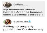 Fred Fella @FredFellalMO My American friends, how did America become such a political cesspool? Dr. Allison Wiltz @queenie4rmnola Failing to properly punish the Confederacy