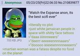 : Anonymous 703 KB JPG 05/23/25(Fri)22:06:33 No.210839877 "Watch the Expanse anon, its the best scifi ever" >literally no plot >just white jamaican people in space with s----- face tattoos >"daaa iiiinnneeers" >"deerrr eeeeeennnnaaars" >"dooooo ieieieiennnnneeeerrs" >martian woman was a fatass despite no food on the planet