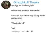 Ghazghkull Thraka apolgy for bad english where were u wen Yarrick die i was at house eating Squig when phone ring "Yarrick is kil" "no" 2 days ago 647
