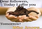 Dear followers, Today I offer you Tomorrow? Who knows..