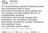 The new Theseus's ship Tailsteak @tailsteak If I write fiction where Theseus and the minotaur fall in love And then someone else takes my fic, swaps out the labyrinth for a coffeeshop setting And then someone swaps the minotaur for another monster And then someone swaps Theseus for another hero Is it still the same ship? 9:37 AM 04 Apr 21 Twitter Web App 1,042 Retweets 54 Quote Tweets 3,518 Likes