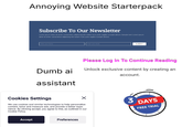 Annoying Website Starterpack Subscribe To Our Newsletter Lorem ipsum dolor sit amet, consectetur adipiscing elit nullam nunc justo sagittis suscipit ultrices. Sample text. Lorem ipsum dolor sit amet, consectetur adipiscing elit nullam nunc justo sagittis suscipit ultrices. Enter your Name Dumb ai assistant Enter your email SUBMIT Please Log In To Continue Reading Unlock exclusive content by creating an account. Cookies Settings We use cookies and similar technologies to help personalize content, tailor and measure ads, and provide a better expe- rience. By clicking accept, you agree to this, as outlined in our Cookie Policy. 3 DAYS FREE TRIAL Accept Preferences