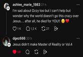 + ashlee_marie_1983 21 h I'm sad about Ozzy too but I can't help but wonder why the world doesn't go this crazy over Jesus.... after all, he died for YOU!! 1 K Q1,2K 27 Ө dgez666 20 h + Jesus didn't make Master of Reality or Vol.4 58 65