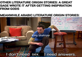 OTHER LITERATURE ORIGIN STORIES: A GREAT SAGE WROTE IT AFTER GETTING INSPIRATION FROM GODS MEANWHILE ARABIC LITERATURE ORIGIN STORIES: King Shahryar CV3D24407 1+ Nats) NHad) N I don't need sex. I need answers.