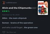 collinbryson Alvin and the Chipmunks 2007 Watched Jul 18, 2025 Albin - the main chipmuk Semen - brains of the operation and who could forget... the green one No likes yet ALVIN THE CHIPMUNKS