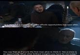 It is my belief a moment of chaos affords opportunities lost soon after. You say that as if you're the first man alive to think it. Yes a crisis is an opportunity. What other brilliant insights you have for me today?