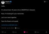 Hello. tobyfox ❤ @tobyfox It's almost been 10 years since UNDERTALE released. Now, I'm looking for your memories. Let's turn back together. Face the flower and speak. memories.undertale.com 11:14 PM · Jul 25, 2025 1M Views 3.3K 14K ... 52K 9.1K ↑