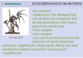 Anonymous 07/25/25(Fri)19:43:31 No.96179910 >be vashtorr >looking for The Weapon that can destroy the imperium and let you ascend to a 5th chaos god at the same time >find weapon >use weapon 159 KB JPG >you use it on terra but then the talisman of seven hammers activates, crippling the chaos gods, killing you and having the emperor ascend to a chaos god >vashtorrsfw