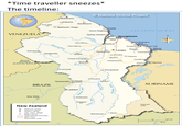 *Time traveller sneezes* The timeline: GUYANA VENEZUELA 60° Mabaruma Nations Online Project 57° OKaituma Baramanni Five Star O Matthews' Ridge O Charity Anna Regina O Spring Garden O Cuyuniver Vreed en Hoop Mazaruni River Kamarang Imbaimadai O Mount Roraima (2,810 m; 9,219 ft) Arimu Mineo Bartica ATLANTIC OCEAN Georgetown Fort Wellington New Amsterdam Peters Mine O Mara Linden Rosignol OOO Rose Hall Nieuw Nickerie Rockstone Corriverton Issano Okumaka O Takama Ituni Potaro Landing O Orealla Kwakwani O Mahdia Epira Q Apoera Kaieteur Falls O Orinduik Normandia Good OOHope BRAZIL O Lethem Boa Vista Rup Dadanawa New Zealand National capital District capital о City, town, village + Major airport International boundary Main road Secondary road Aishalton O 60° Kwitaro Surama Kurupukari Apoteri SURINAME Masekenari O O Biloku Disputed Area 0 100 km 0 50 mi