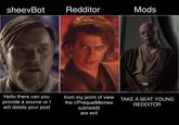 sheevBot Redditor Mods Hello there can you provide a source or I will delete your post from my point of view TAKE A SEAT YOUNG the r/PrequelMemes subreddit are evil REDDITOR
