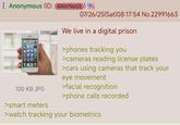 Anonymous (ID: 4W0YNoG5) 07/26/25(Sat) 08:17:54 No.22991663 100 KB JPG >smart meters We live in a digital prison >phones tracking you >cameras reading license plates >cars using cameras that track your eye movement >facial recognition >phone calls recorded >watch tracking your biometrics