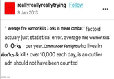reallyreallyreallytrying Follow 9 Jan 2013 "Average fire warrior kills 3 orks in melee combat" factoid actualy just statistical error. average fire warrior kills O Orks per year. Commander Farsight who lives in Vior'los & kills over 10,000 each day, is an outlier adn should not have been counted imgflip.com
