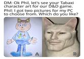 DM: Ok Phil, let's see your Tabaxi character art for our D&D game. Phil: I got two pictures for my PC to choose from. Which do you like? A DD B