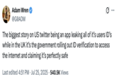 X user @G0ADM tweeted, "The biggest story on US twitter being an app leaking all of it’s users ID’s while in the UK it’s the government rolling out ID verification to access the internet and claiming it’s perfectly safe." In reference to the "Tea App data leak":https://knowyourmeme.com/memes/uk-online-safety-age-verification-law.
