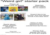 "Weird girl" starter pack Plays at least one of these HOLLOW KNIGHT CUPHEAD DON'T DEAL WITH THE DEVIL CELESTE Watches weird videos for no reason Dresses like this (or similar) Doesn't like to be "trendy" and only follows trends if she likes them Rants about some random thing for periods of time Makes up fake scenarios on her head A LOT and watches them like movies imgflip.com Only ever wears makeup for fun Thinks that games like COD or GTA are stupid