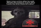 How I stare at bro after he said: ,,Maybe the emperor is just alive cause the Orks think he's alive"