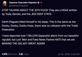 Supreme Chancellor Palpatine @realSheevPalpatine STOP TALKING ABOUT THE SITH FILES! They are a HOAX written by Yoda, Kenobi, and the JEDI DEEP STATE. Darth Plagueis killed himself in his sleep. This is the same as the Dooku, Dooku, Dooku Hoax, there was no collusion with the Trade Federation. I have deported over 1 BILLION Separatist aliens from our beautiful republic but Lyin' Mon and Fake News Padme HATE that we are MAKING THE GALAXY GREAT AGAIN! 1.97k ReTruths 7.2k Likes Jul 16, 2025, 4:29 PM