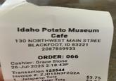 Idaho Potato Museum Cafe 130 NORTHWEST MAIN STREE BLACKFOOT, ID 83221 2087859933 ORDER: 066 Cashier: Grace Stone 26-Jul-2025 2:18:43P Transaction 125544 Invoice #: ZJD15N3F2Q2A Jalapeno Tots Tater Tots $3.75