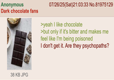 Anonymous Dark chocolate fans 07/26/25(Sat)21:03:33 No.81975129 >yeah I like chocolate >but only if it's bitter and makes me feel like I'm being poisoned I don't get it. Are they psychopaths? 38 KB JPG
