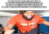 BRITISH PEOPLE AFTER CALLING AMERICANS FAT FOR THE 99TH TIME: CMEANWHILE ENGLAND HAD A KING WHO WAS SO FAT HE ATE HIMSELF TO DEATH: