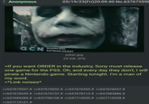: Anonymous 05/19/23(Fri)20:09:40 No.637673598 BREAKING NEWS GCN BATMAN DEAD? joker.jpg 25 KB JPG >If you want ORDER in the industry, Sony must release one game for the PS5. Oh, and every day they don't, I will pirate a Nintendo game. Starting tonight. I'm a man of my word. >*Link noises* >>637675537 # >>637675652 # >>637676435 # >>637676637 # >>637676639 # >>637676737 # >>637678113 # >>637683886 # >>637685285 # >>637708108 # >>637710935 # >>637715338 # >>637719121 #