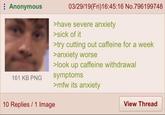 : Anonymous 161 KB PNG 10 Replies 1 Image 03/29/19(Fri)16:45:16 No.796199748 >have severe anxiety >sick of it >try cutting out caffeine for a week >anxiety worse >look up caffeine withdrawal symptoms >mfw its anxiety View Thread