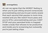averagefairy ok can we agree that the WORST feeling is when you're just sitting around consciously procrastinating and you're just overly aware that each second that passes is more time wasted and you like watch hours pass and you're STILL procrastinating and you CANT STOP and your panicked brain is trapped inside a body that refuses to be productive and inside you're screaming but outwardly you're just eating chips