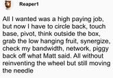 Reaper1 All I wanted was a high paying job, but now I have to circle back, touch base, pivot, think outside the box, grab the low hanging fruit, synergize, check my bandwidth, network, piggy back off what Matt said. All without reinventing the wheel but still moving the needle