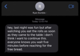 R Ryan Bumble > iMessage Today 12:00 PM hey, last night was fun but after watching you eat the rolls as soon as they came to the table i don't think i want to continue this. everyone knows you wait five minutes before reaching for the free bread. 0 >