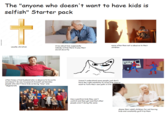 The "anyone who doesn't want to have kids is selfish" Starter pack + usually christian Cries about how supposedly nobody will be there to pay their social security more often than not is abusive to their children often times a trad husband who is abusive to his wife and doesn't do any housework himself yet berates people who don't have kids as being "lazy" and "degenerate Doesn't understand some people just don't have the right mentality to raise kids and/or want to form their own path in life Has a jazillion kids they can't control and then get mad that other people aren't doing the same NYPO shame their adult children for not having kids and constantly guilt trip them