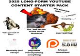 2025 LONG-FORM YOUTUBE CONTENT STARTER PACK "THE PROBLEM WITH " is terrible" "Analyzing " "let's go back in time" The "bad person" crying on the thumbnail overreacting A+ Basically just png-tuber essays overexplaining everything D BROUGHT TO YOU BY RAID SHADOW LEGENDS Always monetized
