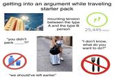 getting into an argument while traveling °C OF 120 50 40 110 100 90 80 30 20 70 10 60 50 0 40 -10 30 -20 "you didn't ?!" starter pack mounting tension between the type A and the type B person 25,445 steps "I don't know, what do you want to do?" pack "we should've left earlier❞ H