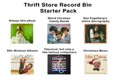 Thrift Store Record Bin Always this album STEREO A&M SP 411 Starter Pack Weird Christian Family Bands STEREO ANGELUS RECORDS WR 4802 "JESUS USE ME" Dan Fogelberg's entire discography DAN FOGELBERG SOUVENIRS HERB ALPERTS TIJUANA BRASS A TASTE OF HONEY-TANGERINE LOVE POTION #9 - LEMON TREE LOLLIPOPS AND ROSES PEANUTS WHIPPED GREAME OTHER DELGHIS AM RECORDS The Faith Tones 80s Workout Albums Featuring the music of: The Jacksons JANE REO Speedwagon FONDA'S Brothers Johnson WORKOUT RECORD Linda Clifford With instructions by Jane Fonda. Billy Ocean Jimmy Buffett Boz Scaggs Classical, but only a few famous composers The Album оп Hooked CLASSICS Christmas Music DL 8128 Merry Christmas DECCA RECORDS Biny Adeste Fidelis. I'll Be Home for Christmas White Christmas God Rest Ye Merry, Gentlemen It's Beginning to Look Like Christmas Silent Night Jingle Bells (with the Andrews Sisters) Christmas in Killarney Santa Claus is Comin' to Town (with the Andrews Sisters) Faith of Our Fathers Silver Bells (with Carole Richards) Mele Kalikimaka (Merry Christmas) (with the Andrews Sisters) Louis Clark conducting The Royal Philharmonic Orchestra A