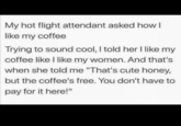 My hot flight attendant asked how I like my coffee Trying to sound cool, I told her I like my coffee like I like my women. And that's when she told me "That's cute honey, but the coffee's free. You don't have to pay for it here!"