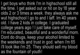 I get boys who think I'm in highschool still all the time. I get asked out or hit on by 18 year olds 2 or 3 times a week. they always ask me wut highschool I go to and I laff. Im 40 years old. I have 2 kids in college. I graduated college years ago! I just take care of myself. I'm educated, beautiful and a wonderful mom. Dont do drugs, keep your alcohol limited to the weekends and trust in god. when i'm 65 i'll look like i'm 25. They should sell my blood as the fountain of youth!