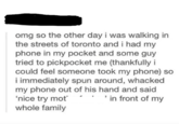 omg so the other day i was walking in the streets of toronto and i had my phone in my pocket and some guy tried to pickpocket me (thankfully i could feel someone took my phone) so i immediately spun around, whacked my phone out of his hand and said 'nice try mot in front of my whole family
