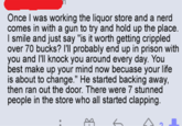 Once I was working the liquor store and a nerd comes in with a gun to try and hold up the place. I smile and just say "is it worth getting crippled over 70 bucks? I'll probably end up in prison with you and I'll knock you around every day. You best make up your mind now becuase your life is about to change." He started backing away, then ran out the door. There were 7 stunned people in the store who all started clapping. E