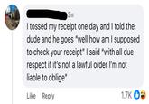 2w I tossed my receipt one day and I told the dude and he goes "well how am I supposed to check your receipt" I said "with all due respect if it's not a lawful order I'm not. liable to oblige" Like Reply 1.7K 22
