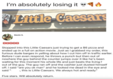 மம I'm absolutely losing it ◉✔ Little Caesars Kevin S. Stopped into this Little Caesars just trying to get a $6 pizza and ended up in a full on action movie. Just as I grabbed my order, this furious dude barges in yelling about how I cut him off in traffic earlier. Before I can even respond, he throws a punch but then out of nowhere the guy behind the counter jumps over it like he's been waiting for this moment his whole life and just beats the living h out of the guy. The guy ran off and the cashier just dusted himself off. I said "are you ok man" and he looked me dead in the eye and said " , this is Little Caesars. We always hot and ready." Five stars. Will absolutely return.