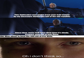 This lightsaber was stolen from your Jedi temple by my ancestors during the fall of the old republic Since then, many Jedi have died upon it's blade. Prepare yourself to join them. Obi-Wan about to beat the s--- out of Pre-Vizla: Oh i don't think so... u/hjalle1