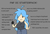 FNF OC STARTERPACK! YES! my favorite fnf mod is sonic.exe!!! why is my OVERLY-SEXUALIZED oc getting rule34?? how can you tell I'm underaged?!?! YES I am horrible at writing mods YES! my mods have unoriginal ideas my oc is a fangirl of boyfriend! I dont know how to draw hands properly! (please don't go after me yoshikage kira) YES! I sound like a fire alarm.