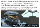 (when theatre was first getting started) "Only men are allowed to act in theatre, the female roles will be played by men." *there is a romance scene between the male and female character where they have to kiss* Wait. That's illegal.