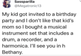 Sassparilla @Megatronic13 My kid got invited to a birthday party and I don't like that kid's mom so I bought a musical instrument set that includes a drum, a recorder, and a harmonica. I'll see you in h Bethany.