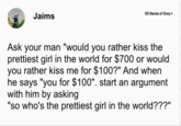 Jaims 50 Nerds of Grey❤ Ask your man "would you rather kiss the prettiest girl in the world for $700 or would you rather kiss me for $100?" And when he says "you for $100". start an argument with him by asking "so who's the prettiest girl in the world???"