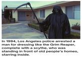 In 1994, Los Angeles police arrested a man for dressing like the Grim Reaper, complete with a scythe, who was standing in front of old people's homes, starring inside.