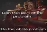 &P Don't be part of the problem Be the whole problem