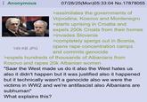 Anonymous 149 KB JPG 07/28/25(Mon)05:33:04 No. 17878055 >assimilates the governments of Vojvodina, Kosovo and Montenegro >starts uprising in Croatia and expels 200k Croats from their homes >invades Slovenia >completely spergs out in Bosnia, opens r--- concentration camps and commits genocide >expels hundreds of thousands of Albanians from Kosovo and rapes 20k Albanian women "Saar the West made us do it also the West hates us also it didn't happen but it was justified also it happened but it technically wasn't a genocide also we were the victims in WW2 and we're antifascist also Albanians are subhuman" What explains this?
