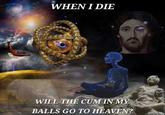 WHEN I DIE WILL THE C-- IN MY BALLS GO TO HEAVEN?