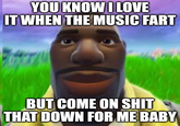 YOU KNOW I LOVE IT WHEN THE MUSIC FART BUT COME ON S--- THAT DOWN FOR ME BABY