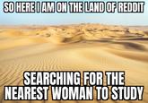 SO HERE I AM ON THE LAND OF REDDIT SEARCHING FOR THE NEAREST WOMAN TO STUDY